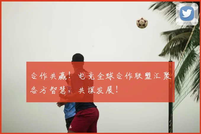 合作共赢！电竞全球合作联盟汇聚各方智慧，共谋发展！