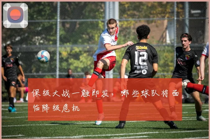 保级大战一触即发，哪些球队将面临降级危机