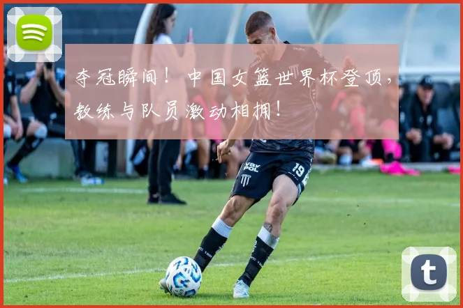 夺冠瞬间！中国女篮世界杯登顶，教练与队员激动相拥！